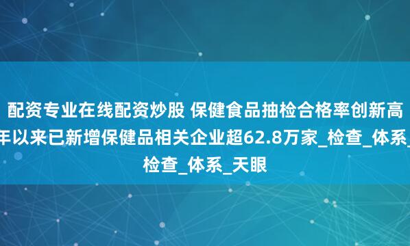 配资专业在线配资炒股 保健食品抽检合格率创新高，今年以来已新增保健品相关企业超62.8万家_检查_体系_天眼