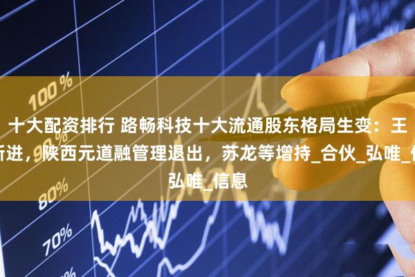 十大配资排行 路畅科技十大流通股东格局生变：王越新进，陕西元道融管理退出，苏龙等增持_合伙_弘唯_信息