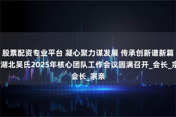 股票配资专业平台 凝心聚力谋发展 传承创新谱新篇——湖北吴氏2025年核心团队工作会议圆满召开_会长_宗亲