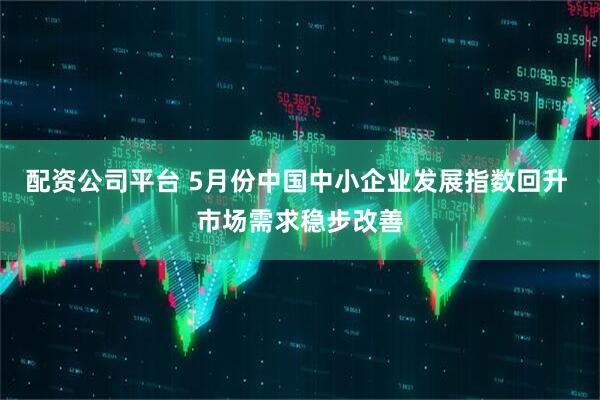配资公司平台 5月份中国中小企业发展指数回升 市场需求稳步改善