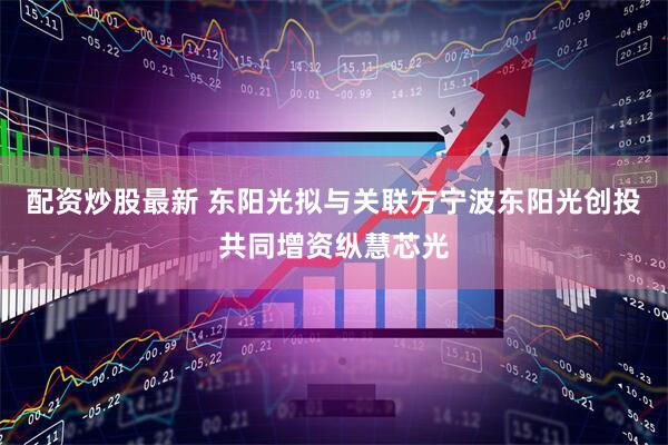 配资炒股最新 东阳光拟与关联方宁波东阳光创投共同增资纵慧芯光