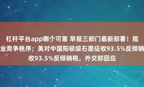 杠杆平台app哪个可靠 早报三部门最新部署！规范新能源汽车产业竞争秩序；美对中国阳极级石墨征收93.5%反倾销税，外交部回应