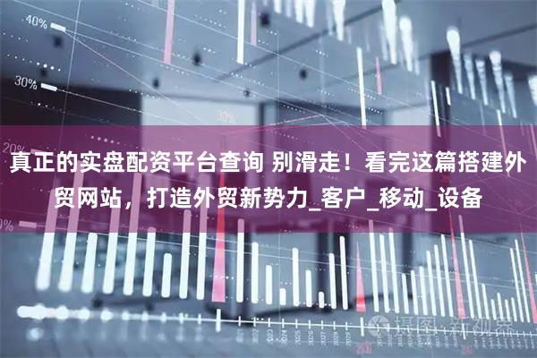 真正的实盘配资平台查询 别滑走！看完这篇搭建外贸网站，打造外贸新势力_客户_移动_设备