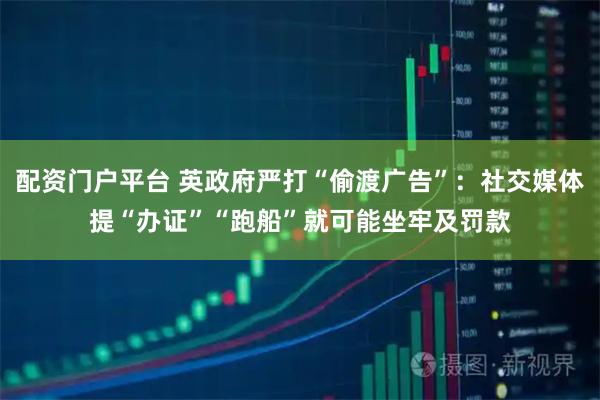 配资门户平台 英政府严打“偷渡广告”：社交媒体提“办证”“跑船”就可能坐牢及罚款