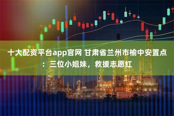 十大配资平台app官网 甘肃省兰州市榆中安置点：三位小姐妹，救援志愿红