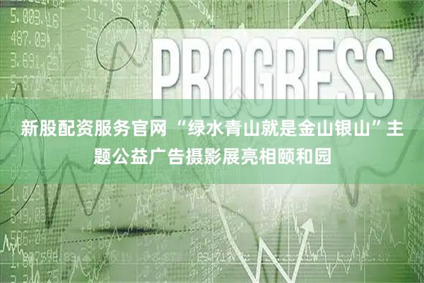 新股配资服务官网 “绿水青山就是金山银山”主题公益广告摄影展亮相颐和园