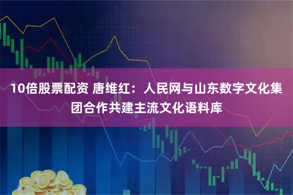 10倍股票配资 唐维红：人民网与山东数字文化集团合作共建主流文化语料库