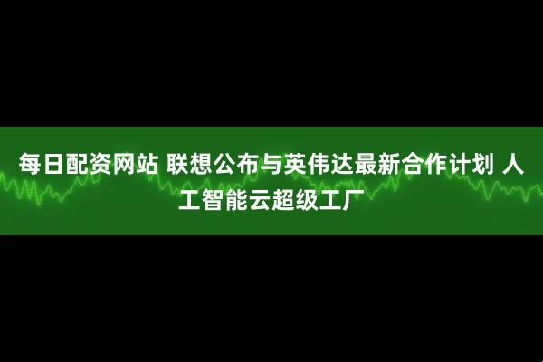 每日配资网站 联想公布与英伟达最新合作计划 人工智能云超级工厂